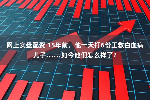 网上实盘配资 15年前，他一天打6份工救白血病儿子……如今他们怎么样了？