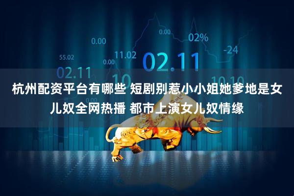 杭州配资平台有哪些 短剧别惹小小姐她爹地是女儿奴全网热播 都市上演女儿奴情缘