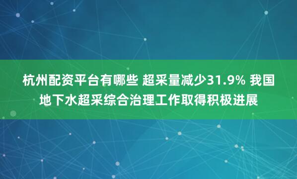 杭州配资平台有哪些 超采量减少31.9% 我国地下水超采综合治理工作取得积极进展