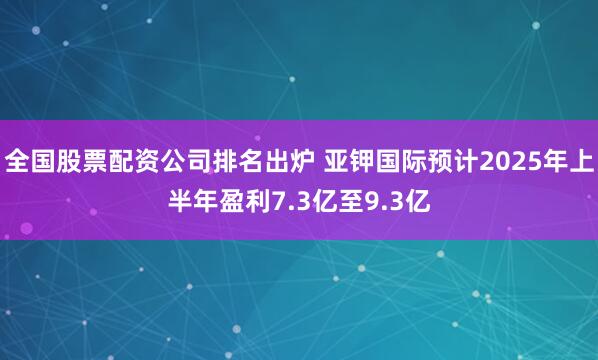 全国股票配资公司排名出炉 亚钾国际预计2025年上半年盈利7.3亿至9.3亿