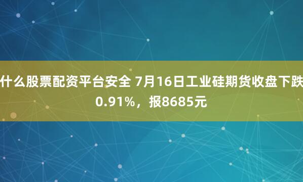 什么股票配资平台安全 7月16日工业硅期货收盘下跌0.91%，报8685元