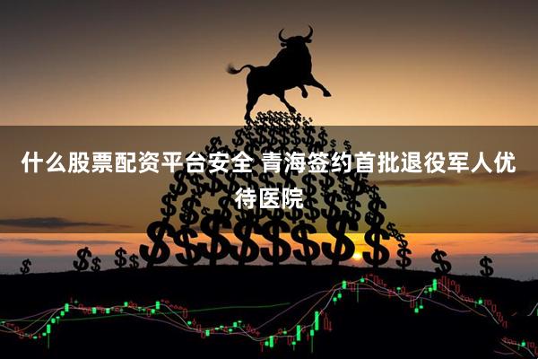 什么股票配资平台安全 青海签约首批退役军人优待医院