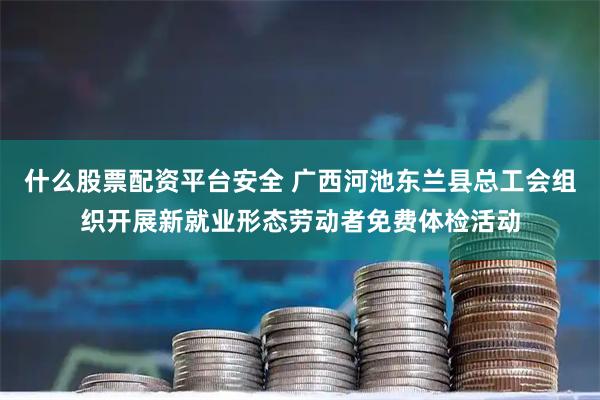 什么股票配资平台安全 广西河池东兰县总工会组织开展新就业形态劳动者免费体检活动
