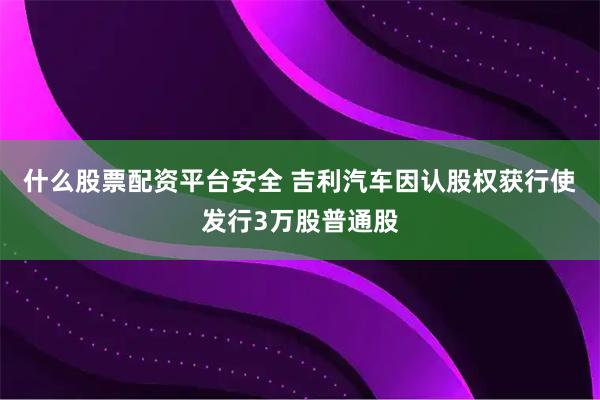 什么股票配资平台安全 吉利汽车因认股权获行使发行3万股普通股