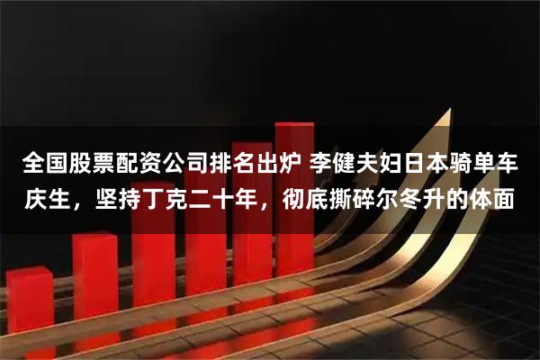 全国股票配资公司排名出炉 李健夫妇日本骑单车庆生，坚持丁克二十年，彻底撕碎尔冬升的体面