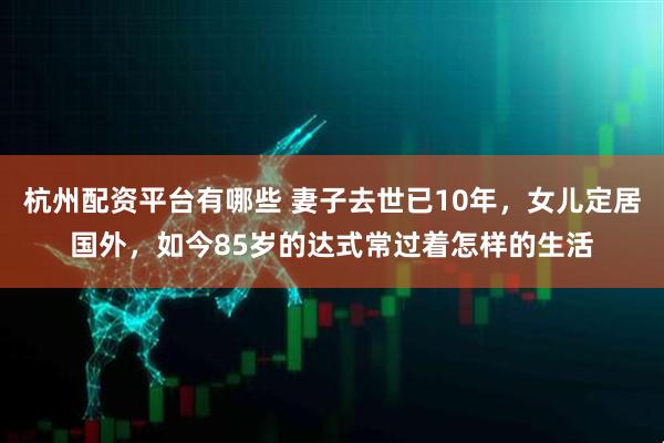 杭州配资平台有哪些 妻子去世已10年，女儿定居国外，如今85岁的达式常过着怎样的生活