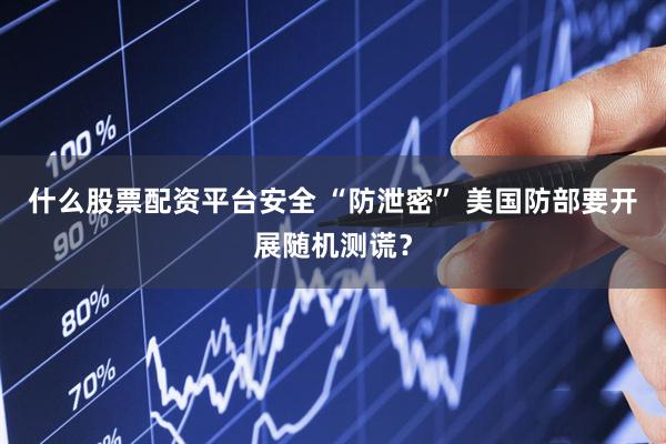 什么股票配资平台安全 “防泄密” 美国防部要开展随机测谎？