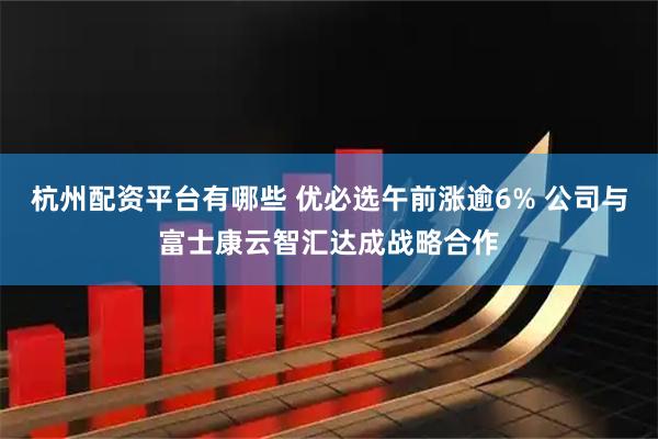 杭州配资平台有哪些 优必选午前涨逾6% 公司与富士康云智汇达成战略合作