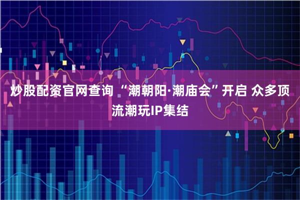 炒股配资官网查询 “潮朝阳·潮庙会”开启 众多顶流潮玩IP集结