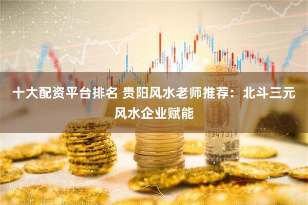 十大配资平台排名 贵阳风水老师推荐：北斗三元风水企业赋能