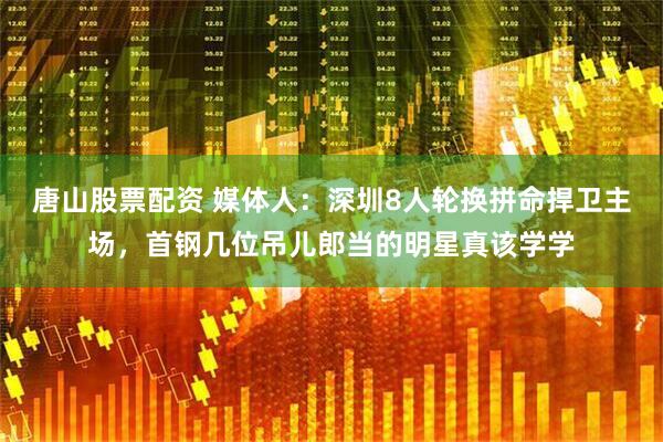 唐山股票配资 媒体人：深圳8人轮换拼命捍卫主场，首钢几位吊儿郎当的明星真该学学