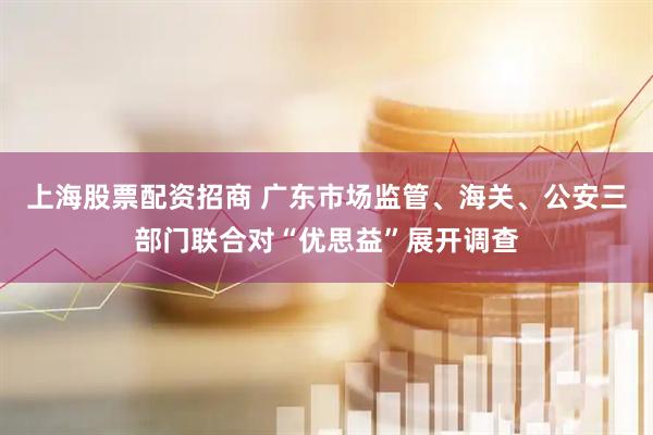 上海股票配资招商 广东市场监管、海关、公安三部门联合对“优思益”展开调查